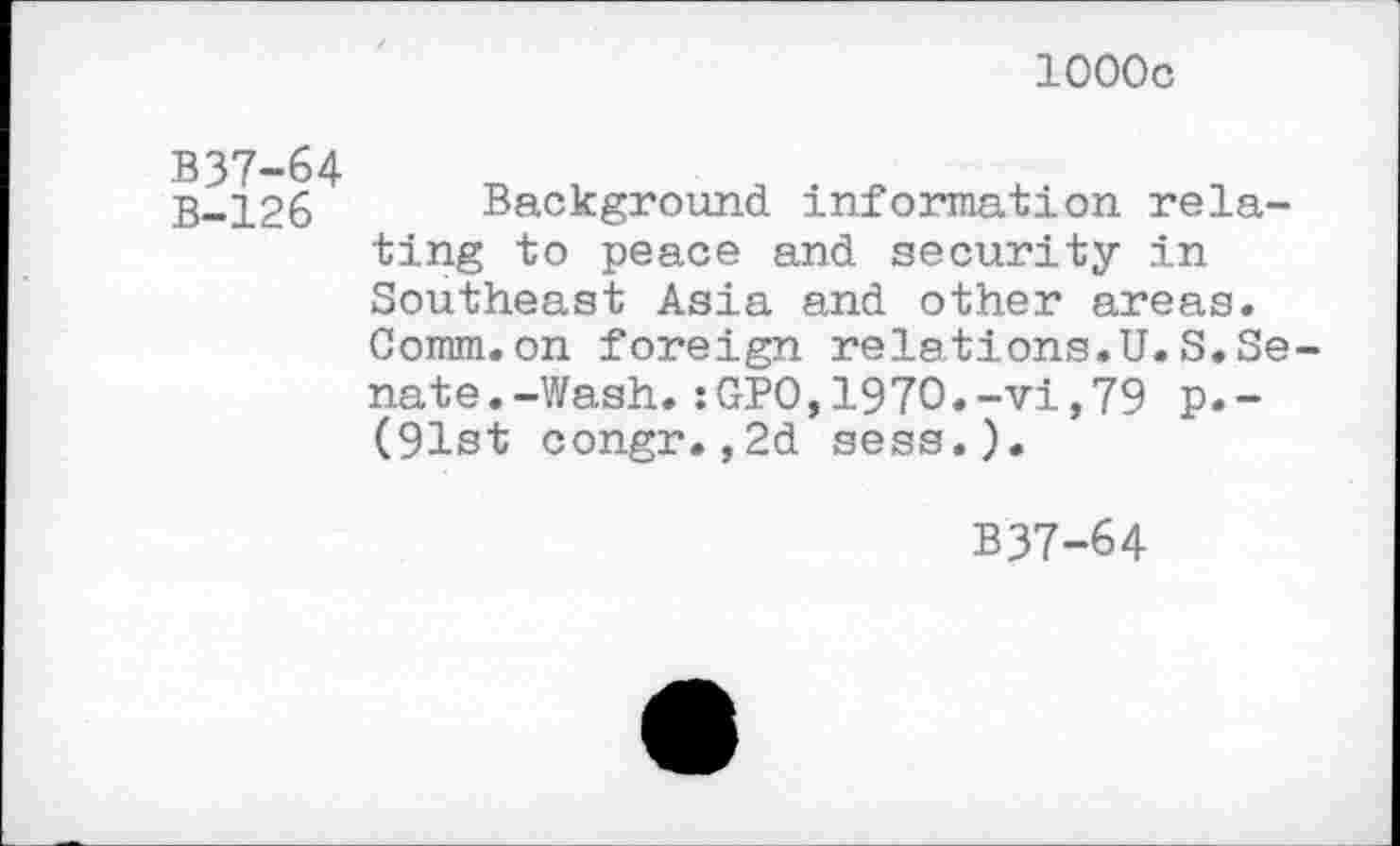 ﻿1000c
B37-64
B-126 Background information relating to peace and security in Southeast Asia and other areas. Comm.on foreign relations.U.S.Senate. -Wash. :GPO, 1970. -vi, 79 p.-(91st congr.,2d sess.).
B37-64